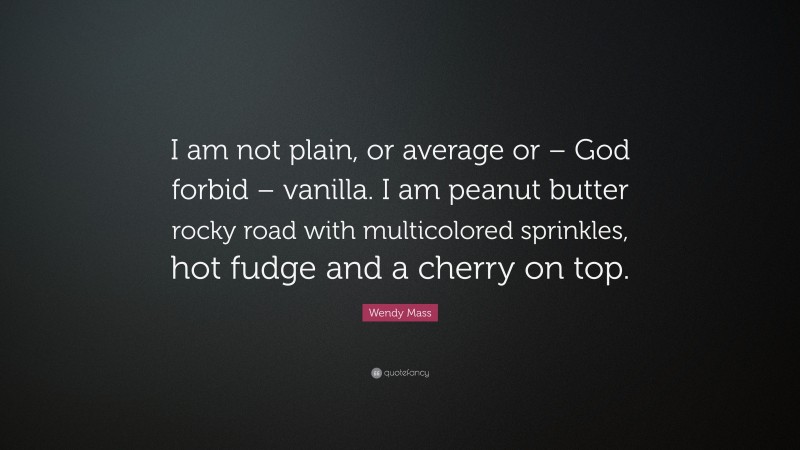 Wendy Mass Quote: “I am not plain, or average or – God forbid – vanilla. I am peanut butter rocky road with multicolored sprinkles, hot fudge and a cherry on top.”