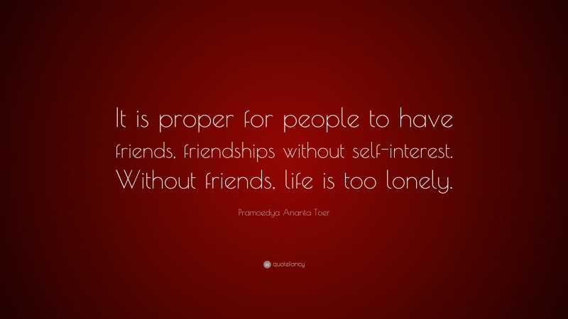 Pramoedya Ananta Toer Quote: “It is proper for people to have friends, friendships without self-interest. Without friends, life is too lonely.”