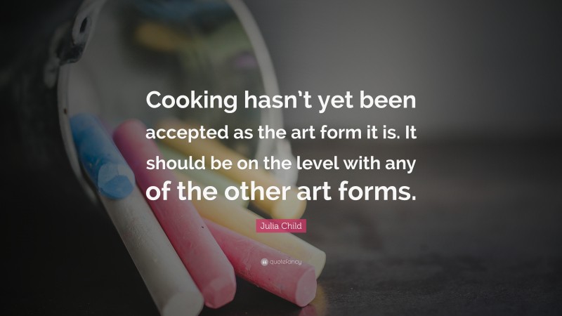 Julia Child Quote: “Cooking hasn’t yet been accepted as the art form it is. It should be on the level with any of the other art forms.”