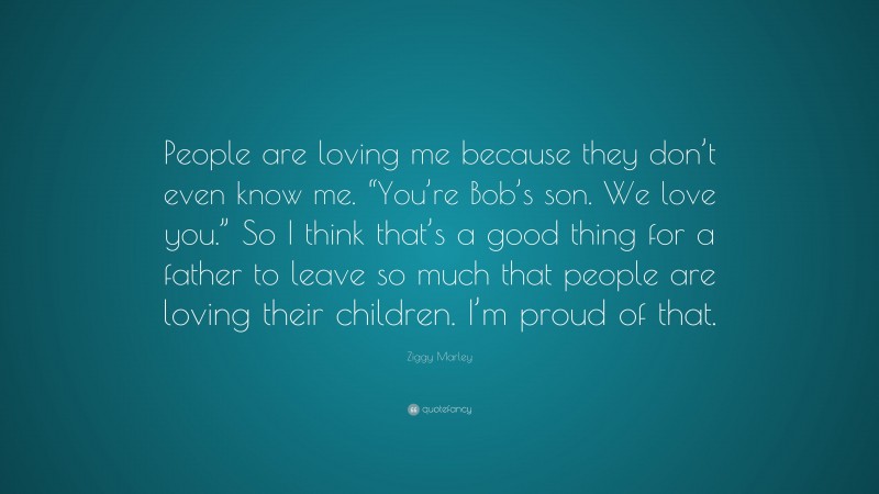 Ziggy Marley Quote: “People are loving me because they don’t even know me. “You’re Bob’s son. We love you.” So I think that’s a good thing for a father to leave so much that people are loving their children. I’m proud of that.”