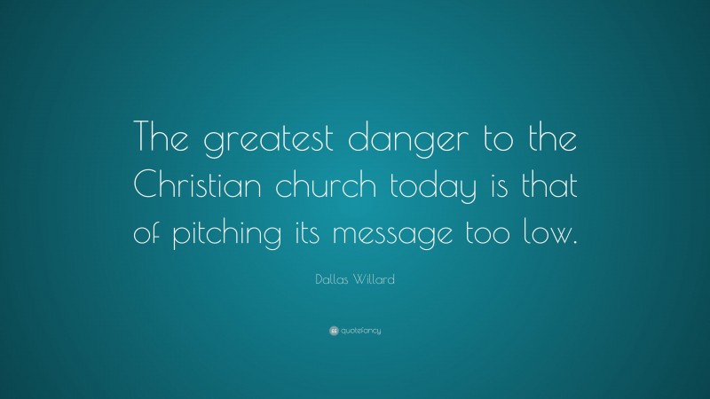 Dallas Willard Quote: “The greatest danger to the Christian church today is that of pitching its message too low.”