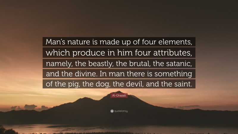 Al-Ghazali Quote: “Man’s nature is made up of four elements, which produce in him four attributes, namely, the beastly, the brutal, the satanic, and the divine. In man there is something of the pig, the dog, the devil, and the saint.”