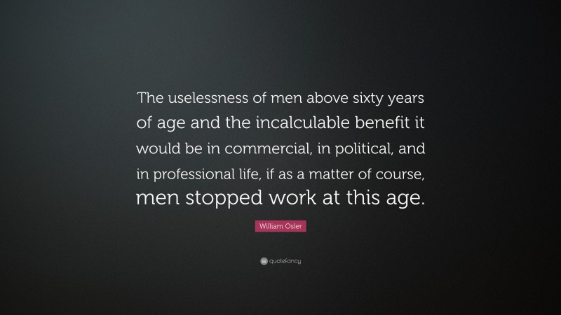 William Osler Quote: “The uselessness of men above sixty years of age and the incalculable benefit it would be in commercial, in political, and in professional life, if as a matter of course, men stopped work at this age.”