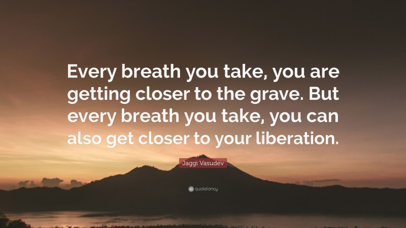 Jaggi Vasudev Quote: “Every breath you take, you are getting closer to the grave. But every breath you take, you can also get closer to your liberation.”