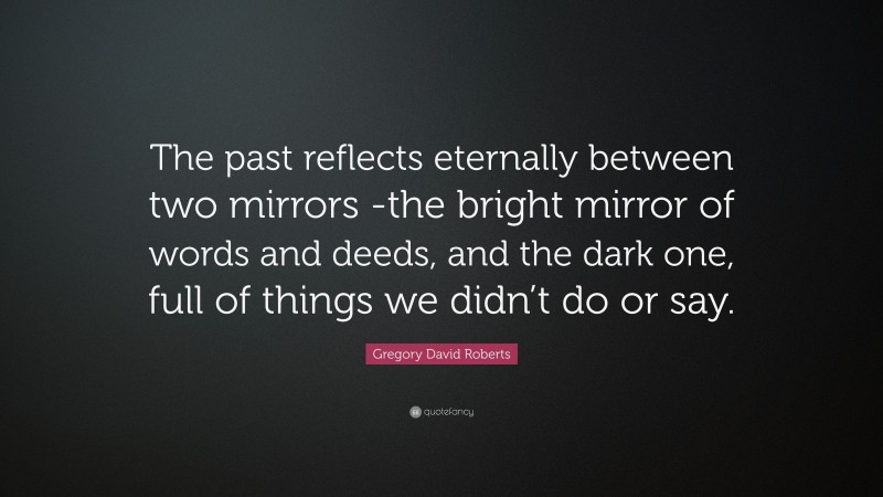Gregory David Roberts Quote: “The past reflects eternally between two mirrors -the bright mirror of words and deeds, and the dark one, full of things we didn’t do or say.”