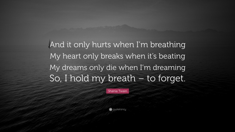 Shania Twain Quote: “And it only hurts when I’m breathing My heart only breaks when it’s beating My dreams only die when I’m dreaming So, I hold my breath – to forget.”