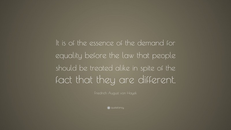 Friedrich August von Hayek Quote: “It is of the essence of the demand for equality before the law that people should be treated alike in spite of the fact that they are different.”
