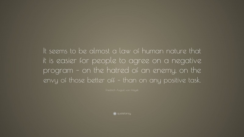 Friedrich August von Hayek Quote: “It seems to be almost a law of human nature that it is easier for people to agree on a negative program – on the hatred of an enemy, on the envy of those better off – than on any positive task.”