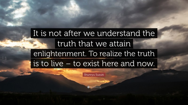 Shunryu Suzuki Quote: “It is not after we understand the truth that we attain enlightenment. To realize the truth is to live – to exist here and now.”