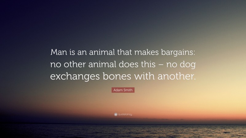 Adam Smith Quote: “Man is an animal that makes bargains: no other animal does this – no dog exchanges bones with another.”