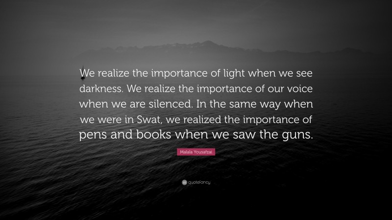 Malala Yousafzai Quote: “We realize the importance of light when we see darkness. We realize the importance of our voice when we are silenced. In the same way when we were in Swat, we realized the importance of pens and books when we saw the guns.”