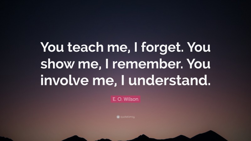 E. O. Wilson Quote: “You teach me, I forget. You show me, I remember. You involve me, I understand.”