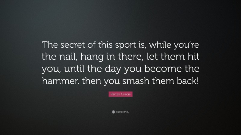 Renzo Gracie Quote: “The secret of this sport is, while you’re the nail, hang in there, let them hit you, until the day you become the hammer, then you smash them back!”