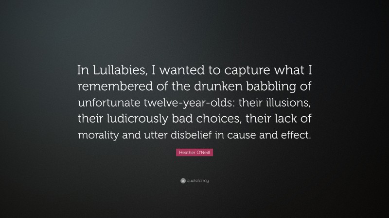 Heather O'Neill Quote: “In Lullabies, I wanted to capture what I remembered of the drunken babbling of unfortunate twelve-year-olds: their illusions, their ludicrously bad choices, their lack of morality and utter disbelief in cause and effect.”