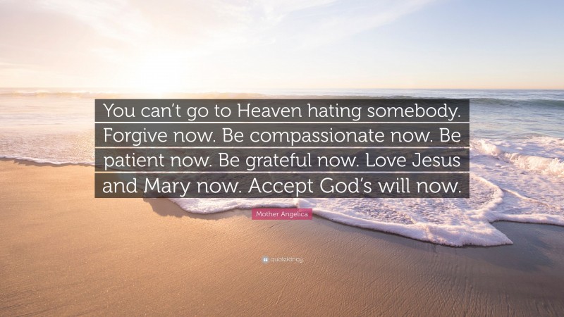 Mother Angelica Quote: “You can’t go to Heaven hating somebody. Forgive now. Be compassionate now. Be patient now. Be grateful now. Love Jesus and Mary now. Accept God’s will now.”