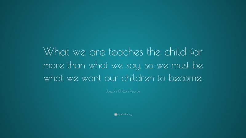 Joseph Chilton Pearce Quote: “What we are teaches the child far more than what we say, so we must be what we want our children to become.”
