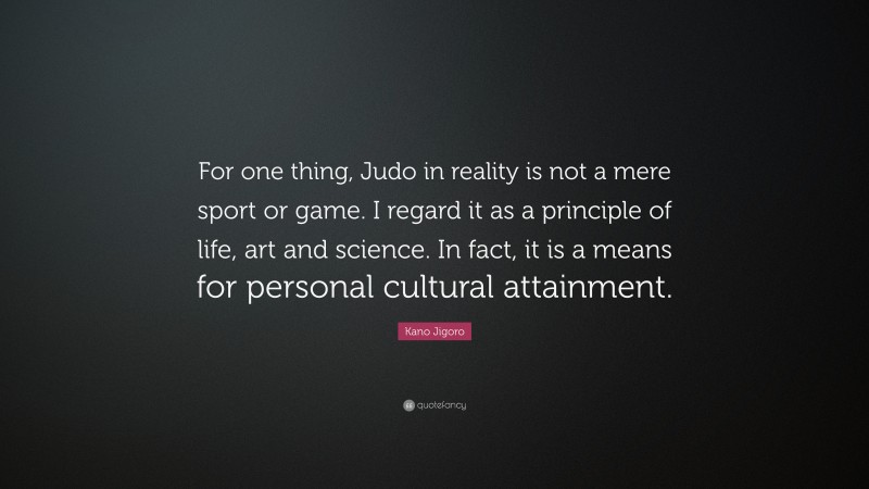 Kano Jigoro Quote: “For one thing, Judo in reality is not a mere sport or game. I regard it as a principle of life, art and science. In fact, it is a means for personal cultural attainment.”