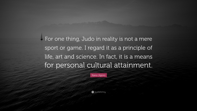 Kano Jigoro Quote: “For one thing, Judo in reality is not a mere sport or game. I regard it as a principle of life, art and science. In fact, it is a means for personal cultural attainment.”