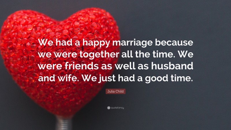 Julia Child Quote: “We had a happy marriage because we were together all the time. We were friends as well as husband and wife. We just had a good time.”