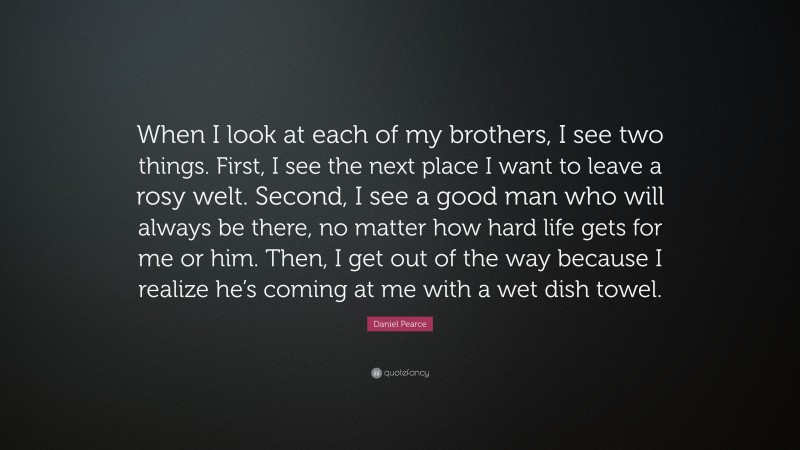 Daniel Pearce Quote: “When I look at each of my brothers, I see two things. First, I see the next place I want to leave a rosy welt. Second, I see a good man who will always be there, no matter how hard life gets for me or him. Then, I get out of the way because I realize he’s coming at me with a wet dish towel.”