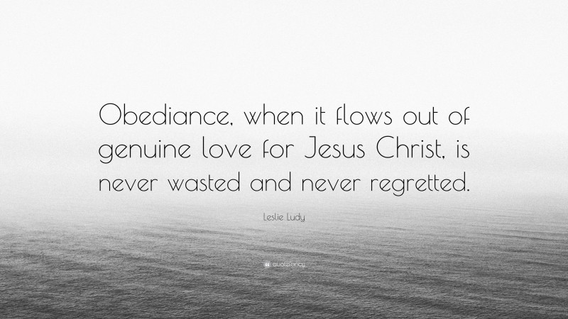 Leslie Ludy Quote: “Obediance, when it flows out of genuine love for Jesus Christ, is never wasted and never regretted.”