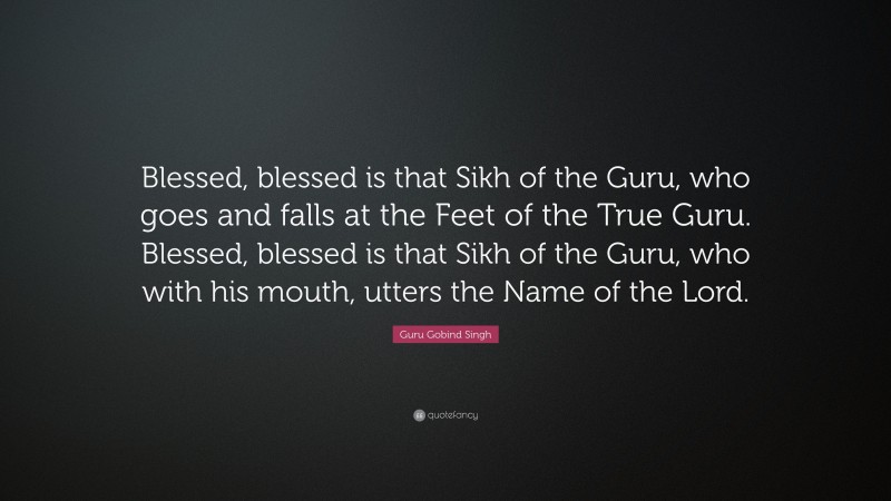 Guru Gobind Singh Quote: “Blessed, blessed is that Sikh of the Guru, who goes and falls at the Feet of the True Guru. Blessed, blessed is that Sikh of the Guru, who with his mouth, utters the Name of the Lord.”