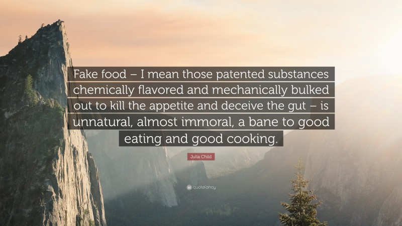 Julia Child Quote: “Fake food – I mean those patented substances chemically flavored and mechanically bulked out to kill the appetite and deceive the gut – is unnatural, almost immoral, a bane to good eating and good cooking.”