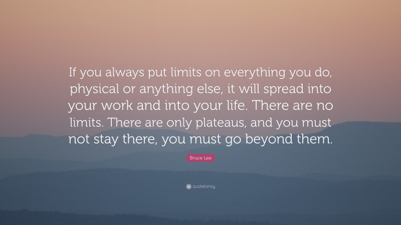 Bruce Lee Quote: “If you always put limits on everything you do, physical or anything else, it will spread into your work and into your life. There are no limits. There are only plateaus, and you must not stay there, you must go beyond them.”