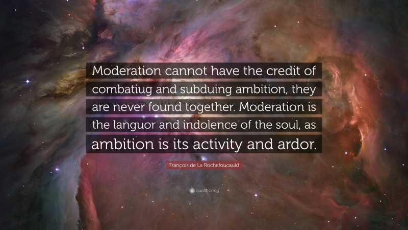 François de La Rochefoucauld Quote: “Moderation cannot have the credit of combatiug and subduing ambition, they are never found together. Moderation is the languor and indolence of the soul, as ambition is its activity and ardor.”
