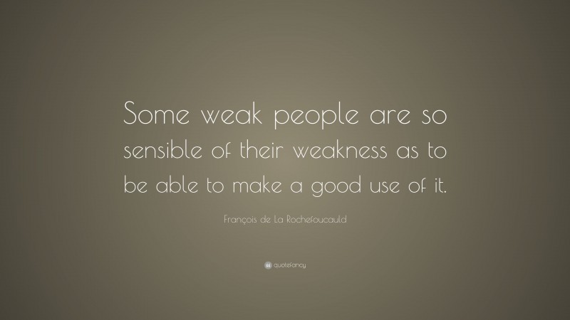 François de La Rochefoucauld Quote: “Some weak people are so sensible of their weakness as to be able to make a good use of it.”