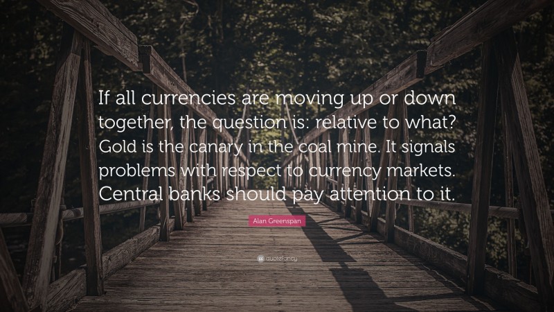 Alan Greenspan Quote: “If all currencies are moving up or down together, the question is: relative to what? Gold is the canary in the coal mine. It signals problems with respect to currency markets. Central banks should pay attention to it.”