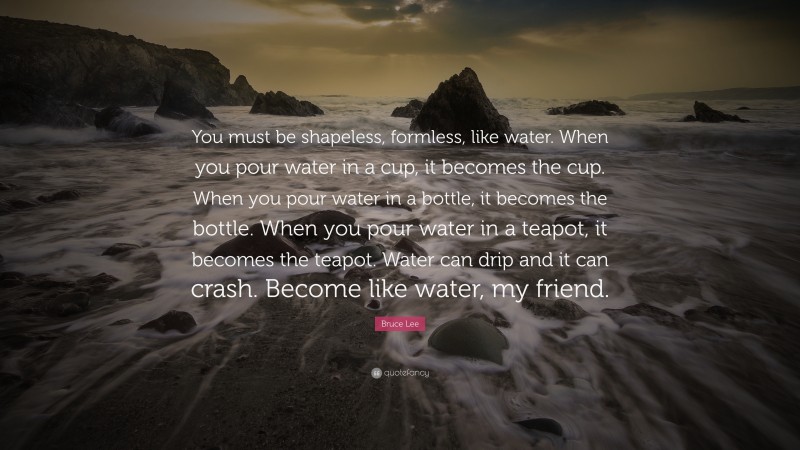 Bruce Lee Quote: “You must be shapeless, formless, like water. When you pour water in a cup, it becomes the cup. When you pour water in a bottle, it becomes the bottle. When you pour water in a teapot, it becomes the teapot. Water can drip and it can crash. Become like water, my friend.”