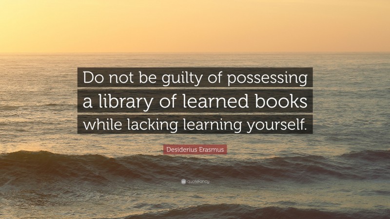 Desiderius Erasmus Quote: “Do not be guilty of possessing a library of learned books while lacking learning yourself.”