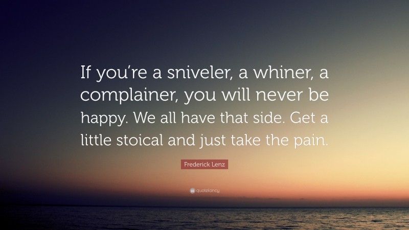 Frederick Lenz Quote: “If you’re a sniveler, a whiner, a complainer, you will never be happy. We all have that side. Get a little stoical and just take the pain.”