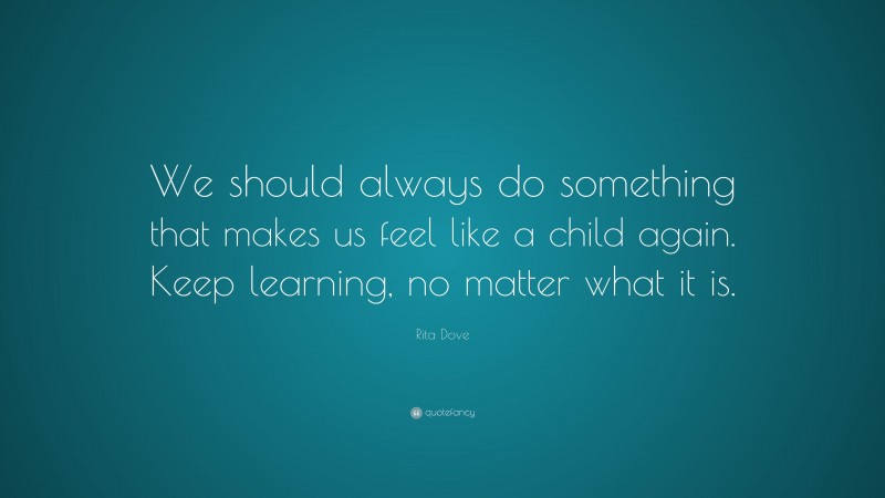 Rita Dove Quote: “We should always do something that makes us feel like a child again. Keep learning, no matter what it is.”