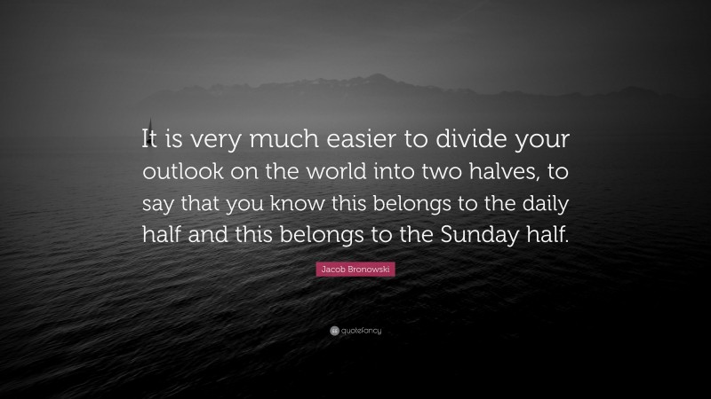 Jacob Bronowski Quote: “It is very much easier to divide your outlook on the world into two halves, to say that you know this belongs to the daily half and this belongs to the Sunday half.”