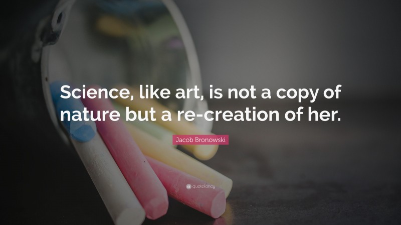 Jacob Bronowski Quote: “Science, like art, is not a copy of nature but a re-creation of her.”