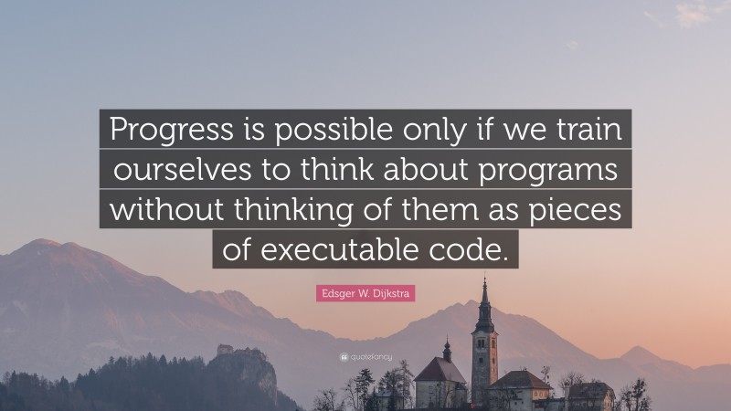 Edsger W. Dijkstra Quote: “Progress is possible only if we train ourselves to think about programs without thinking of them as pieces of executable code.”