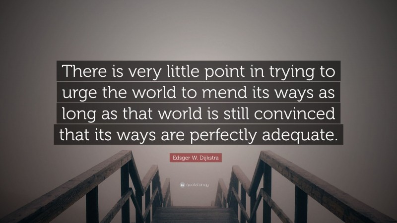 Edsger W. Dijkstra Quote: “There is very little point in trying to urge the world to mend its ways as long as that world is still convinced that its ways are perfectly adequate.”