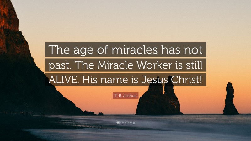 T. B. Joshua Quote: “The age of miracles has not past. The Miracle Worker is still ALIVE. His name is Jesus Christ!”