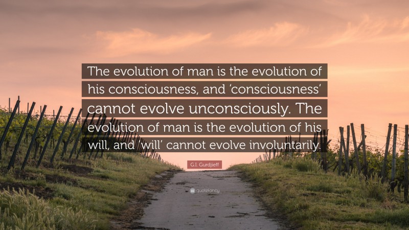 G.I. Gurdjieff Quote: “The evolution of man is the evolution of his consciousness, and ‘consciousness’ cannot evolve unconsciously. The evolution of man is the evolution of his will, and ‘will’ cannot evolve involuntarily.”