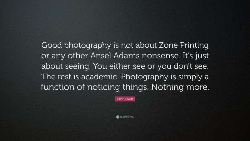 Elliott Erwitt Quote: “Good photography is not about Zone Printing or any other Ansel Adams nonsense. It’s just about seeing. You either see or you don’t see. The rest is academic. Photography is simply a function of noticing things. Nothing more.”