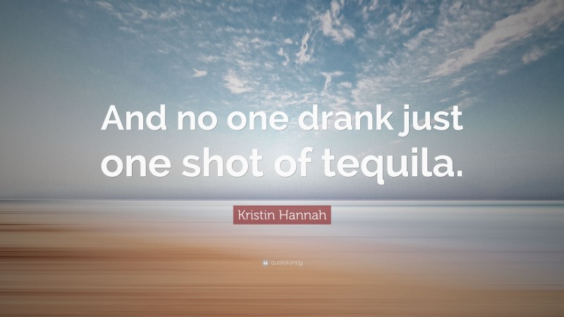 Kristin Hannah Quote: “And no one drank just one shot of tequila.”