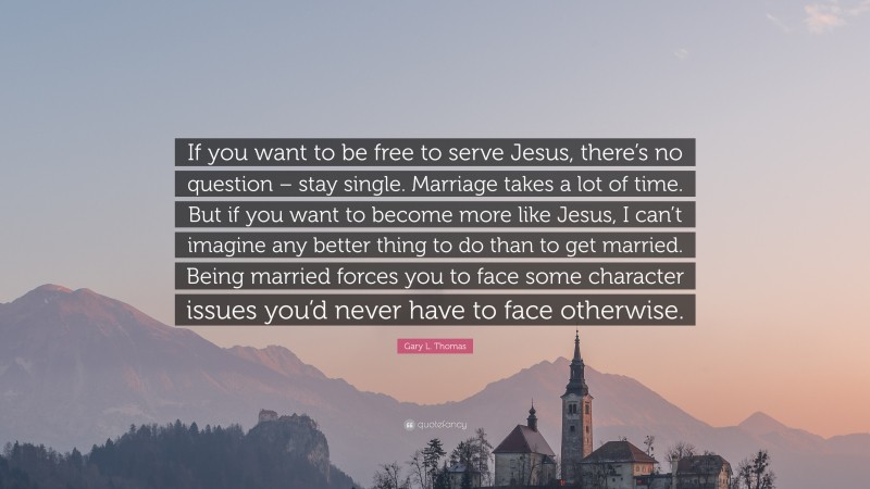 Gary L. Thomas Quote: “If you want to be free to serve Jesus, there’s no question – stay single. Marriage takes a lot of time. But if you want to become more like Jesus, I can’t imagine any better thing to do than to get married. Being married forces you to face some character issues you’d never have to face otherwise.”