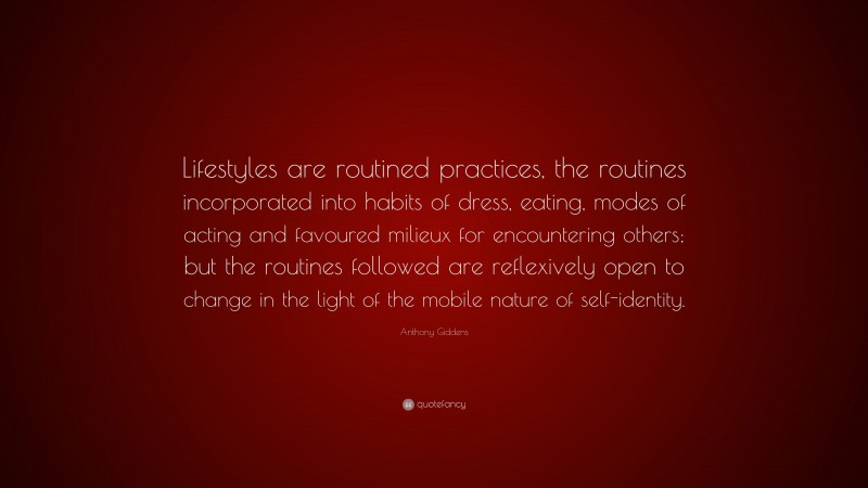 Anthony Giddens Quote: “Lifestyles are routined practices, the routines incorporated into habits of dress, eating, modes of acting and favoured milieux for encountering others; but the routines followed are reflexively open to change in the light of the mobile nature of self-identity.”