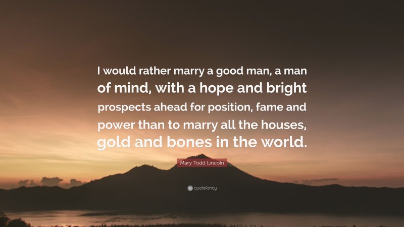 Mary Todd Lincoln Quote: “I would rather marry a good man, a man of mind, with a hope and bright prospects ahead for position, fame and power than to marry all the houses, gold and bones in the world.”