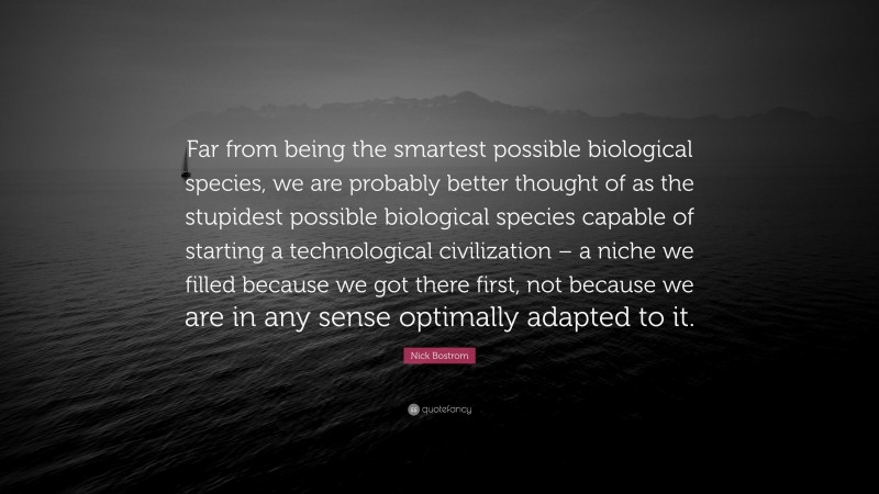 Nick Bostrom Quote: “Far from being the smartest possible biological species, we are probably better thought of as the stupidest possible biological species capable of starting a technological civilization – a niche we filled because we got there first, not because we are in any sense optimally adapted to it.”