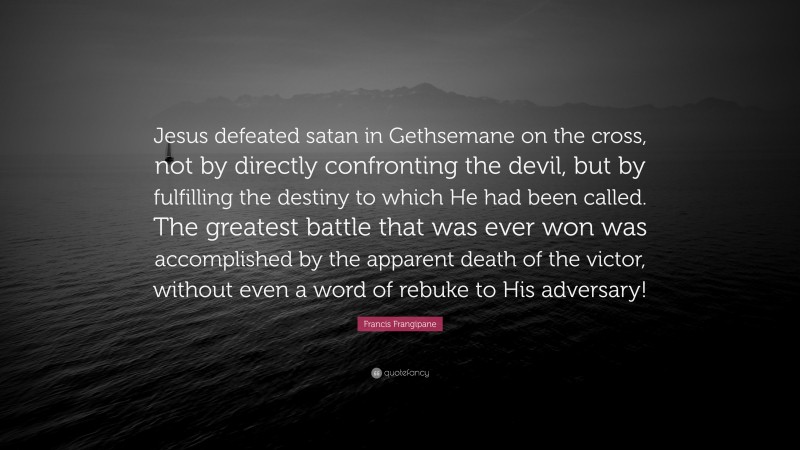 Francis Frangipane Quote: “Jesus defeated satan in Gethsemane on the cross, not by directly confronting the devil, but by fulfilling the destiny to which He had been called. The greatest battle that was ever won was accomplished by the apparent death of the victor, without even a word of rebuke to His adversary!”