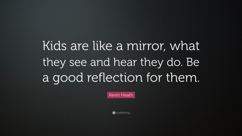 Kevin Heath Quote: “Kids are like a mirror, what they see and hear they do. Be a good reflection for them.”