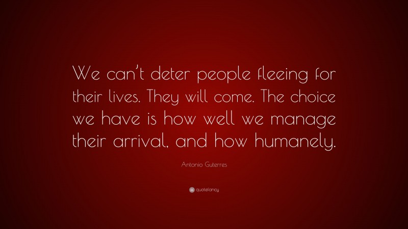 Antonio Guterres Quote: “We can’t deter people fleeing for their lives. They will come. The choice we have is how well we manage their arrival, and how humanely.”